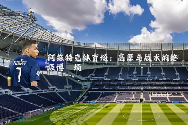 阿兹特克体育场：高原与战术的终极博弈场